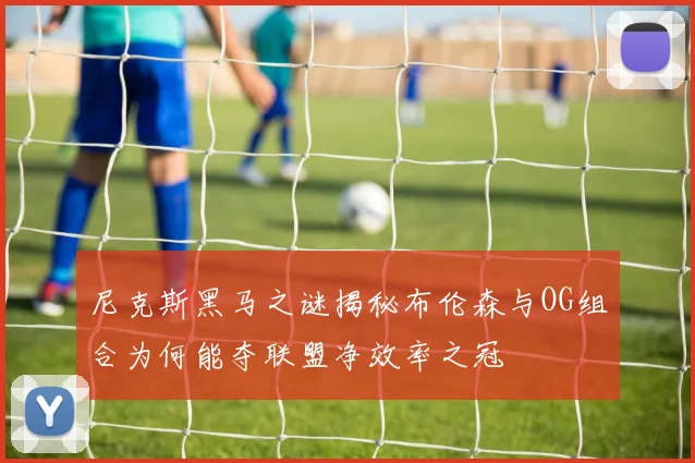 尼克斯黑马之谜揭秘布伦森与OG组合为何能夺联盟净效率之冠